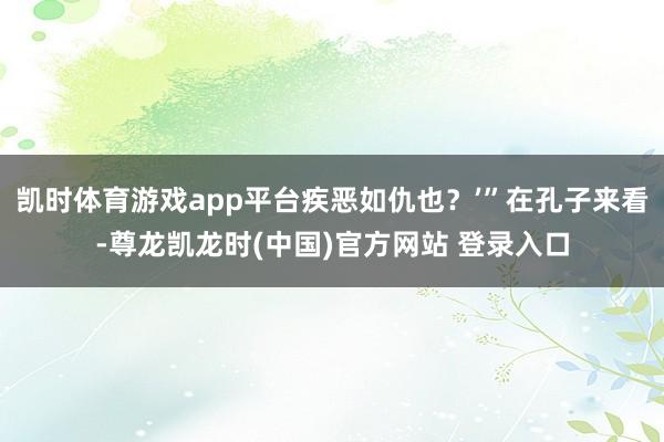 凯时体育游戏app平台疾恶如仇也？’”在孔子来看-尊龙凯龙时(中国)官方网站 登录入口