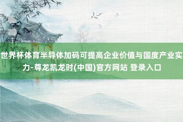 世界杯体育半导体加码可提高企业价值与国度产业实力-尊龙凯龙时(中国)官方网站 登录入口