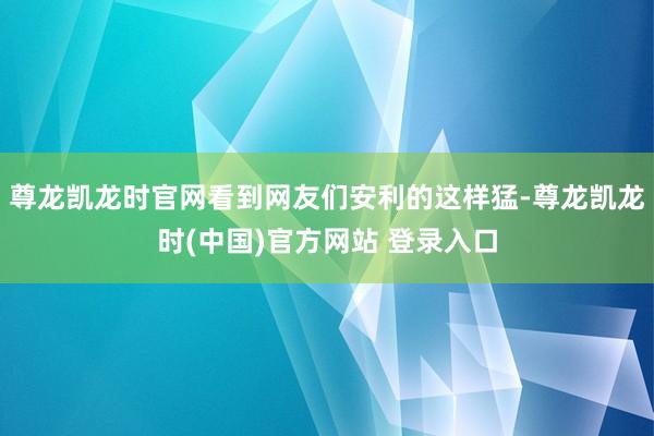 尊龙凯龙时官网看到网友们安利的这样猛-尊龙凯龙时(中国)官方网站 登录入口