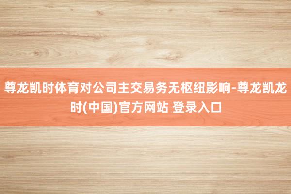 尊龙凯时体育对公司主交易务无枢纽影响-尊龙凯龙时(中国)官方网站 登录入口