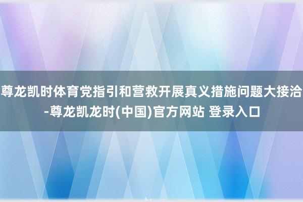 尊龙凯时体育党指引和营救开展真义措施问题大接洽-尊龙凯龙时(中国)官方网站 登录入口