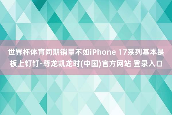 世界杯体育同期销量不如iPhone 17系列基本是板上钉钉-尊龙凯龙时(中国)官方网站 登录入口