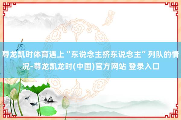 尊龙凯时体育遇上“东说念主挤东说念主”列队的情况-尊龙凯龙时(中国)官方网站 登录入口