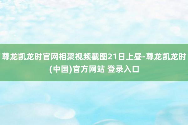 尊龙凯龙时官网相聚视频截图21日上昼-尊龙凯龙时(中国)官方网站 登录入口