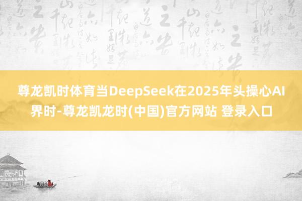 尊龙凯时体育当DeepSeek在2025年头操心AI界时-尊龙凯龙时(中国)官方网站 登录入口