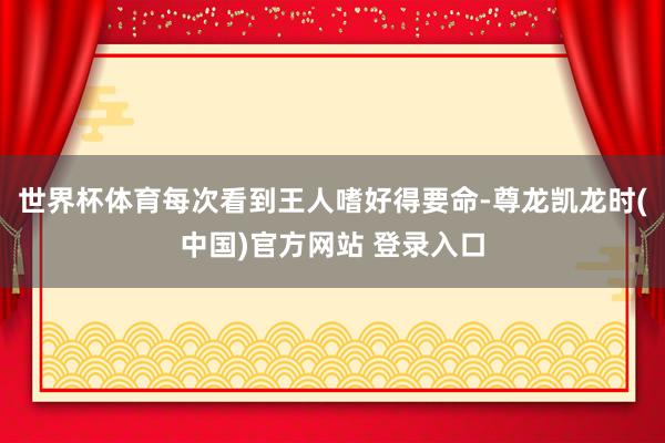 世界杯体育每次看到王人嗜好得要命-尊龙凯龙时(中国)官方网站 登录入口