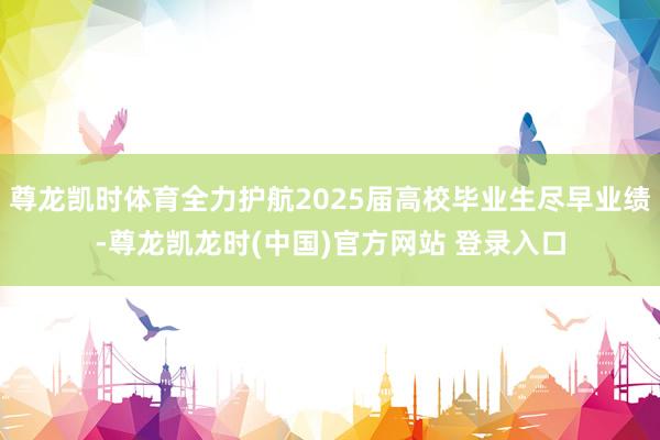尊龙凯时体育全力护航2025届高校毕业生尽早业绩-尊龙凯龙时(中国)官方网站 登录入口