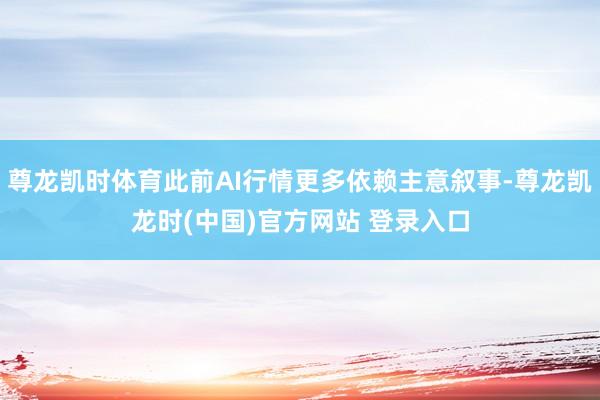 尊龙凯时体育此前AI行情更多依赖主意叙事-尊龙凯龙时(中国)官方网站 登录入口