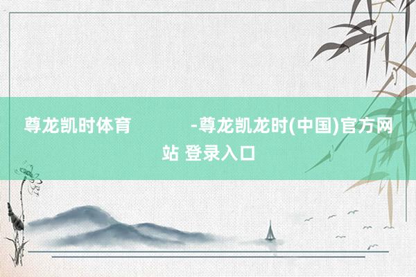 尊龙凯时体育            -尊龙凯龙时(中国)官方网站 登录入口