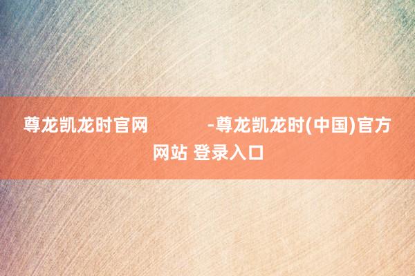尊龙凯龙时官网            -尊龙凯龙时(中国)官方网站 登录入口
