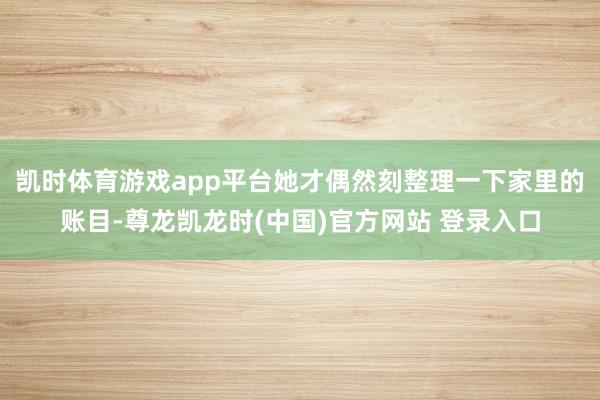 凯时体育游戏app平台她才偶然刻整理一下家里的账目-尊龙凯龙时(中国)官方网站 登录入口