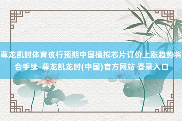 尊龙凯时体育该行预期中国模拟芯片订价上涨趋势将合手续-尊龙凯龙时(中国)官方网站 登录入口