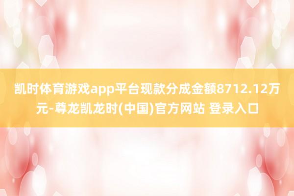 凯时体育游戏app平台现款分成金额8712.12万元-尊龙凯龙时(中国)官方网站 登录入口