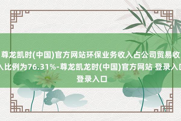 尊龙凯时(中国)官方网站环保业务收入占公司贸易收入比例为76.31%-尊龙凯龙时(中国)官方网站 登录入口