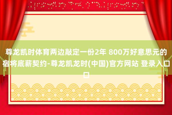尊龙凯时体育两边敲定一份2年 800万好意思元的宿将底薪契约-尊龙凯龙时(中国)官方网站 登录入口