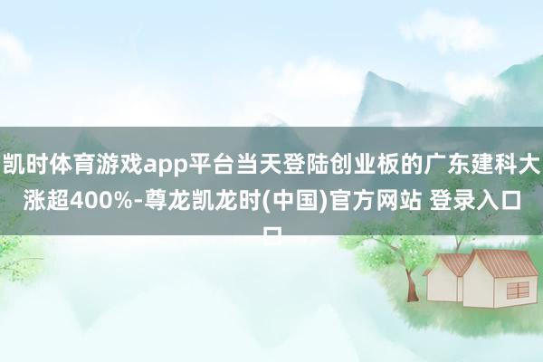 凯时体育游戏app平台当天登陆创业板的广东建科大涨超400%-尊龙凯龙时(中国)官方网站 登录入口