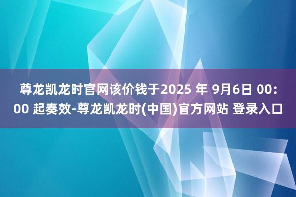 尊龙凯龙时官网该价钱于2025 年 9月6日 00：00 起奏效-尊龙凯龙时(中国)官方网站 登录入口