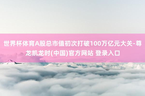 世界杯体育A股总市值初次打破100万亿元大关-尊龙凯龙时(中国)官方网站 登录入口