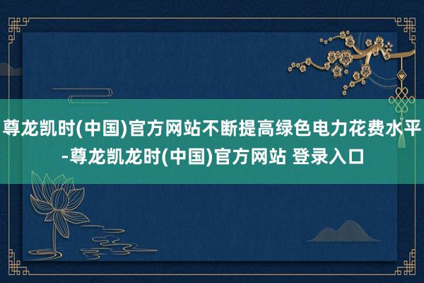 尊龙凯时(中国)官方网站不断提高绿色电力花费水平-尊龙凯龙时(中国)官方网站 登录入口