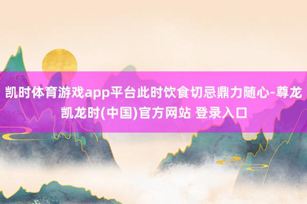 凯时体育游戏app平台此时饮食切忌鼎力随心-尊龙凯龙时(中国)官方网站 登录入口
