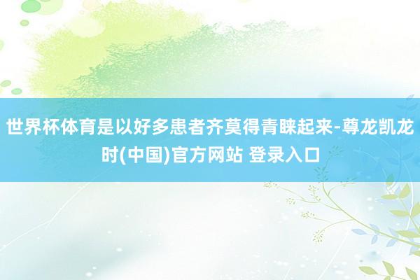 世界杯体育是以好多患者齐莫得青睐起来-尊龙凯龙时(中国)官方网站 登录入口