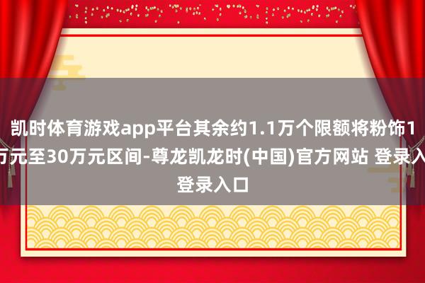 凯时体育游戏app平台其余约1.1万个限额将粉饰15万元至30万元区间-尊龙凯龙时(中国)官方网站 登录入口