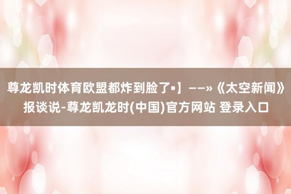 尊龙凯时体育欧盟都炸到脸了•】——»《太空新闻》报谈说-尊龙凯龙时(中国)官方网站 登录入口