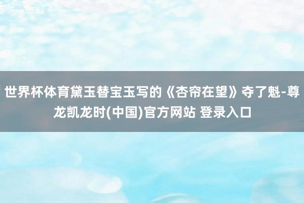 世界杯体育黛玉替宝玉写的《杏帘在望》夺了魁-尊龙凯龙时(中国)官方网站 登录入口