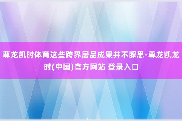 尊龙凯时体育这些跨界居品成果并不睬思-尊龙凯龙时(中国)官方网站 登录入口