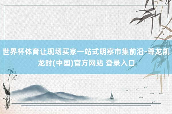 世界杯体育让现场买家一站式明察市集前沿-尊龙凯龙时(中国)官方网站 登录入口