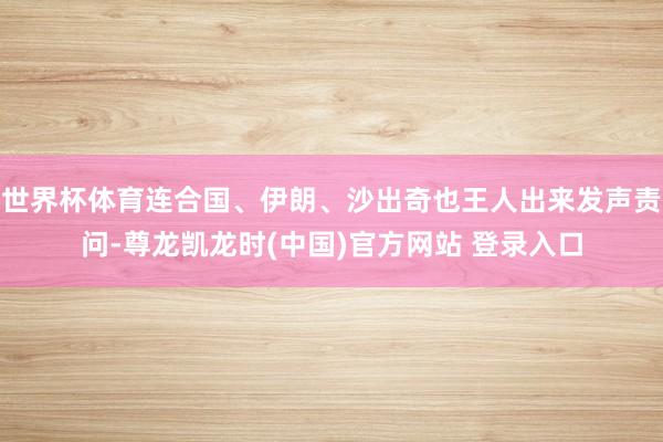 世界杯体育连合国、伊朗、沙出奇也王人出来发声责问-尊龙凯龙时(中国)官方网站 登录入口