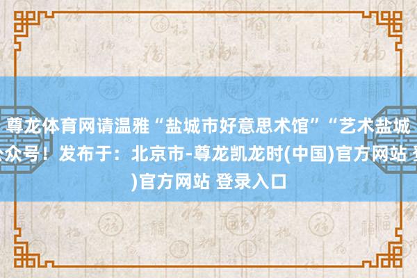 尊龙体育网请温雅“盐城市好意思术馆”“艺术盐城”微信公众号！发布于：北京市-尊龙凯龙时(中国)官方网站 登录入口