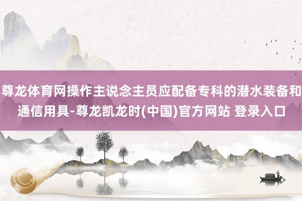 尊龙体育网操作主说念主员应配备专科的潜水装备和通信用具-尊龙凯龙时(中国)官方网站 登录入口
