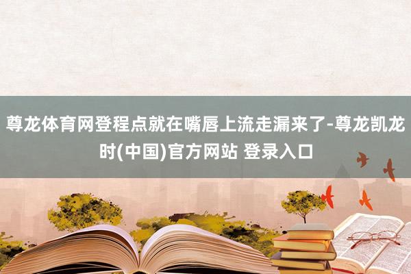 尊龙体育网登程点就在嘴唇上流走漏来了-尊龙凯龙时(中国)官方网站 登录入口