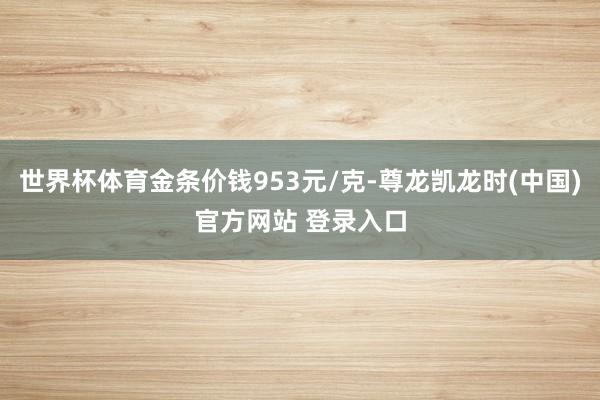 世界杯体育金条价钱953元/克-尊龙凯龙时(中国)官方网站 登录入口