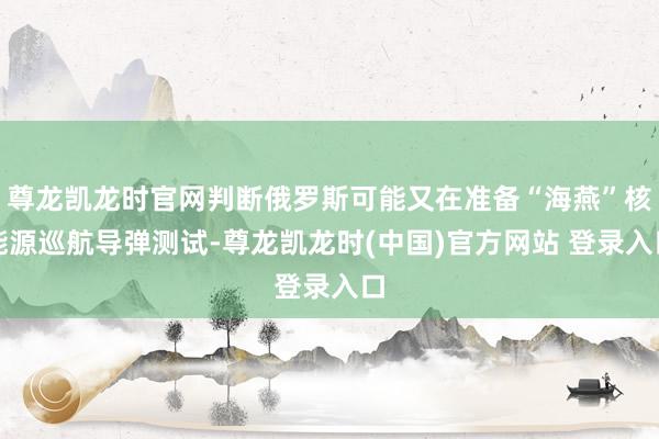 尊龙凯龙时官网判断俄罗斯可能又在准备“海燕”核能源巡航导弹测试-尊龙凯龙时(中国)官方网站 登录入口