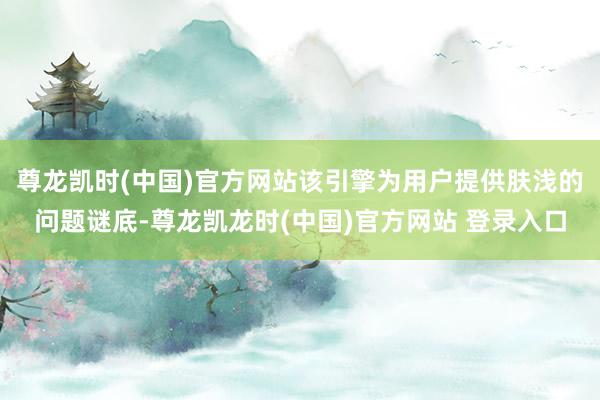 尊龙凯时(中国)官方网站该引擎为用户提供肤浅的问题谜底-尊龙凯龙时(中国)官方网站 登录入口