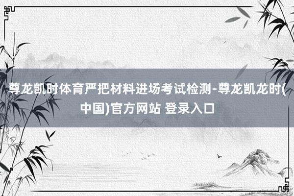 尊龙凯时体育严把材料进场考试检测-尊龙凯龙时(中国)官方网站 登录入口