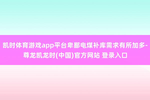 凯时体育游戏app平台卑鄙电煤补库需求有所加多-尊龙凯龙时(中国)官方网站 登录入口