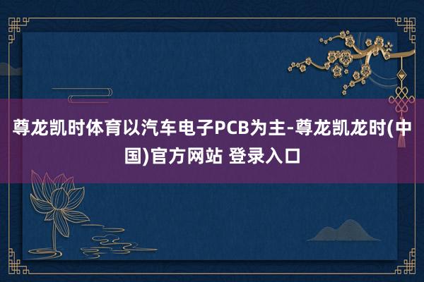 尊龙凯时体育以汽车电子PCB为主-尊龙凯龙时(中国)官方网站 登录入口