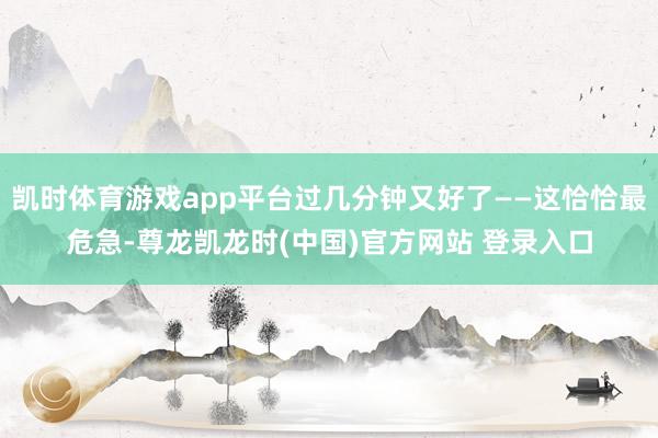 凯时体育游戏app平台过几分钟又好了——这恰恰最危急-尊龙凯龙时(中国)官方网站 登录入口
