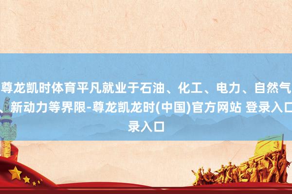 尊龙凯时体育平凡就业于石油、化工、电力、自然气、新动力等界限-尊龙凯龙时(中国)官方网站 登录入口
