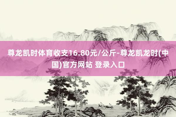 尊龙凯时体育收支16.80元/公斤-尊龙凯龙时(中国)官方网站 登录入口