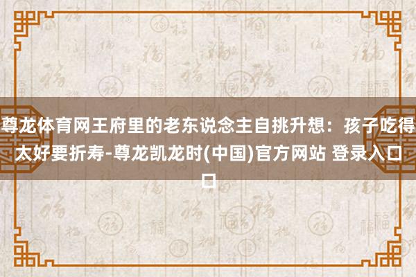 尊龙体育网王府里的老东说念主自挑升想：孩子吃得太好要折寿-尊龙凯龙时(中国)官方网站 登录入口