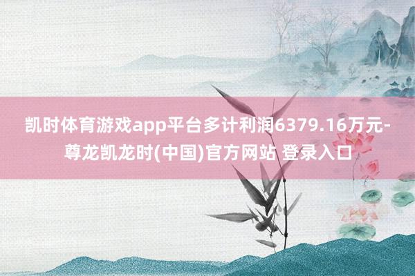 凯时体育游戏app平台多计利润6379.16万元-尊龙凯龙时(中国)官方网站 登录入口